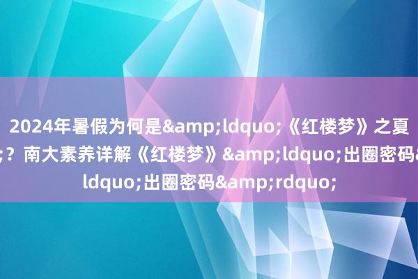 2024年暑假为何是&ldquo;《红楼梦》之夏&rdquo;？南大素养详解《红楼梦》&ldquo;出圈密码&rdquo;