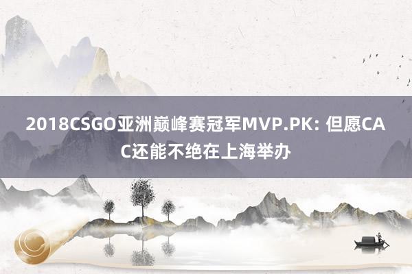 2018CSGO亚洲巅峰赛冠军MVP.PK: 但愿CAC还能不绝在上海举办
