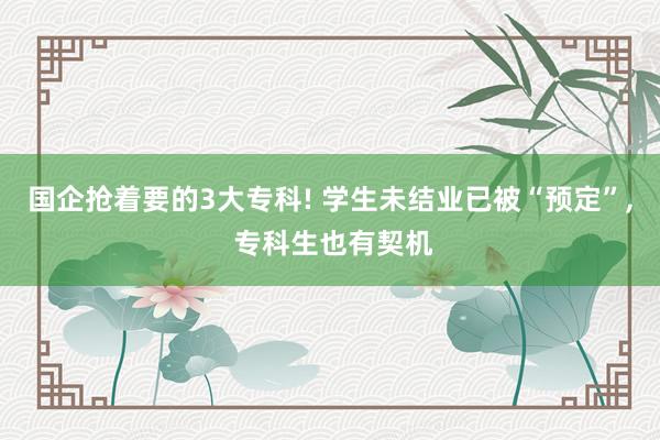 国企抢着要的3大专科! 学生未结业已被“预定”, 专科生也有契机