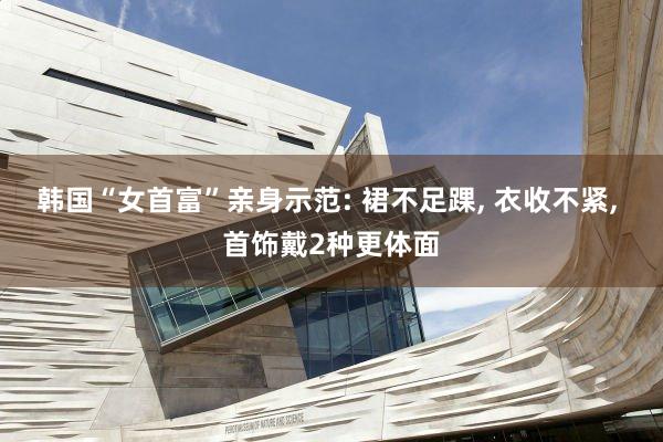 韩国“女首富”亲身示范: 裙不足踝, 衣收不紧, 首饰戴2种更体面