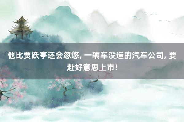 他比贾跃亭还会忽悠, 一辆车没造的汽车公司, 要赴好意思上市!