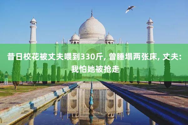 昔日校花被丈夫喂到330斤, 曾睡塌两张床, 丈夫: 我怕她被抢走