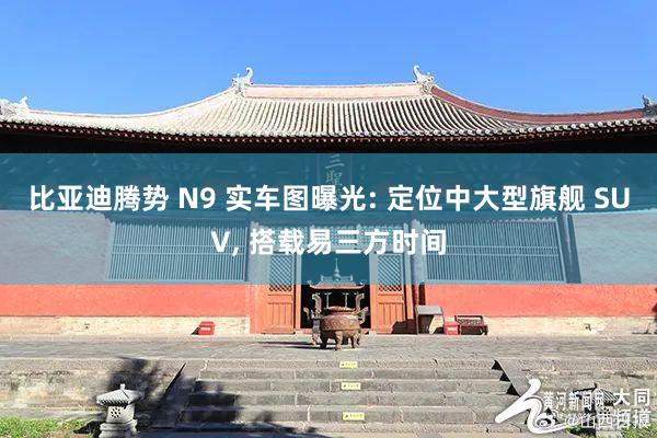 比亚迪腾势 N9 实车图曝光: 定位中大型旗舰 SUV, 搭载易三方时间