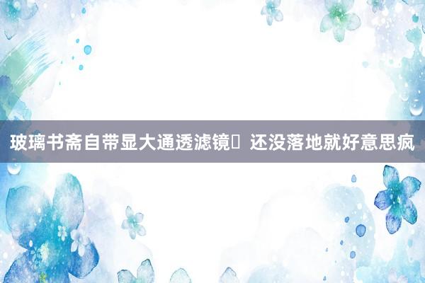 玻璃书斋自带显大通透滤镜✨还没落地就好意思疯
