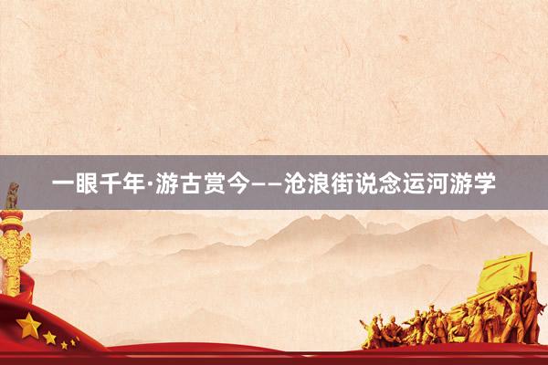 一眼千年·游古赏今——沧浪街说念运河游学