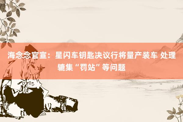 海念念官宣：星闪车钥匙决议行将量产装车 处理辘集“罚站”等问题