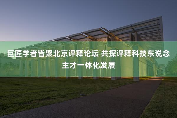 巨匠学者皆聚北京评释论坛 共探评释科技东说念主才一体化发展