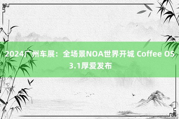 2024广州车展：全场景NOA世界开城 Coffee OS 3.1厚爱发布