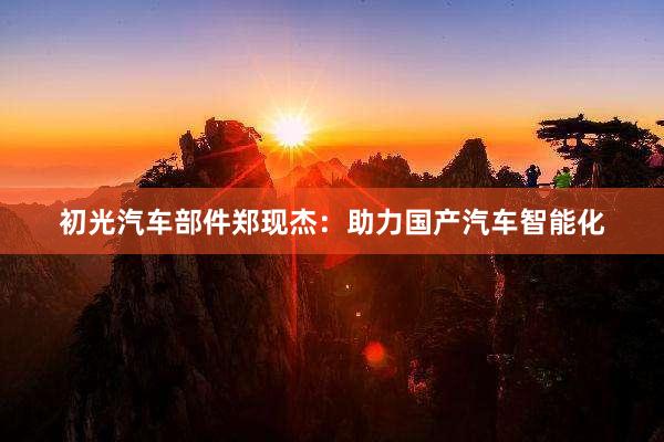 初光汽车部件郑现杰：助力国产汽车智能化