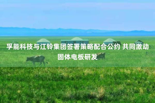 孚能科技与江铃集团签署策略配合公约 共同激动固体电板研发