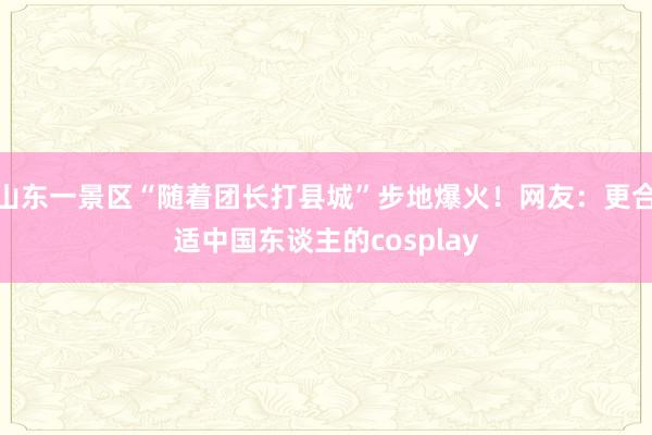 山东一景区“随着团长打县城”步地爆火！网友：更合适中国东谈主的cosplay