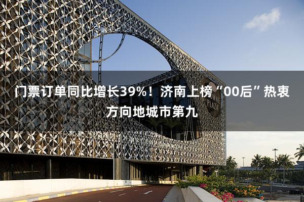 门票订单同比增长39%！济南上榜“00后”热衷方向地城市第九