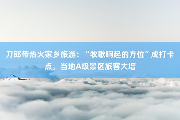 刀郎带热火家乡旅游：“牧歌响起的方位”成打卡点，当地A级景区旅客大增