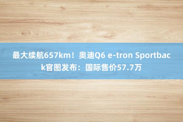 最大续航657km！奥迪Q6 e-tron Sportback官图发布：国际售价57.7万