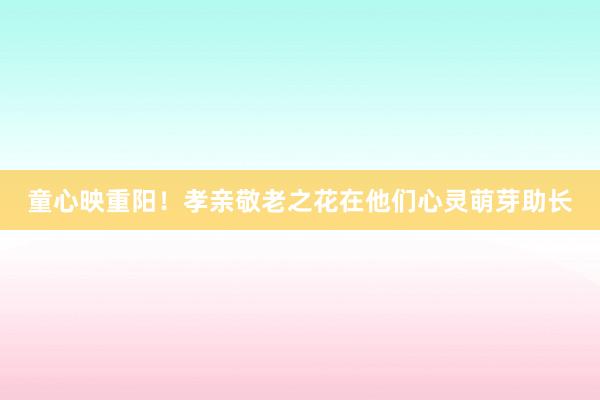 童心映重阳！孝亲敬老之花在他们心灵萌芽助长