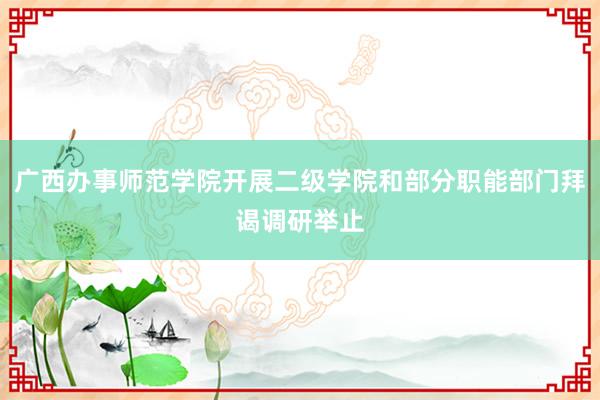 广西办事师范学院开展二级学院和部分职能部门拜谒调研举止