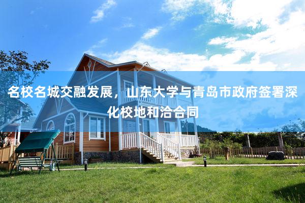名校名城交融发展，山东大学与青岛市政府签署深化校地和洽合同