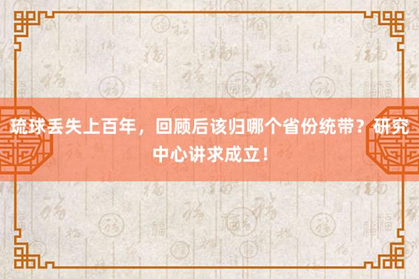 琉球丢失上百年，回顾后该归哪个省份统带？研究中心讲求成立！