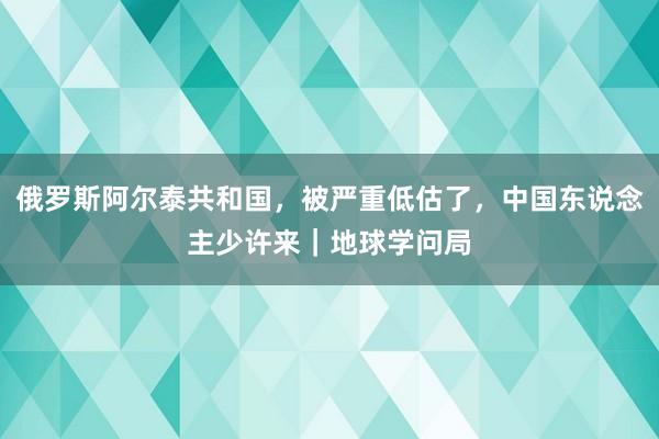俄罗斯阿尔泰共和国，被严重低估了，中国东说念主少许来｜地球学问局