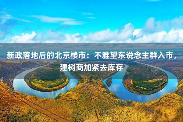新政落地后的北京楼市：不雅望东说念主群入市，建树商加紧去库存